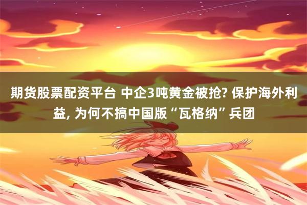 期货股票配资平台 中企3吨黄金被抢? 保护海外利益, 为何不搞中国版“瓦格纳”兵团