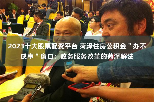 2023十大股票配资平台 菏泽住房公积金＂办不成事＂窗口：政务服务改革的菏泽解法