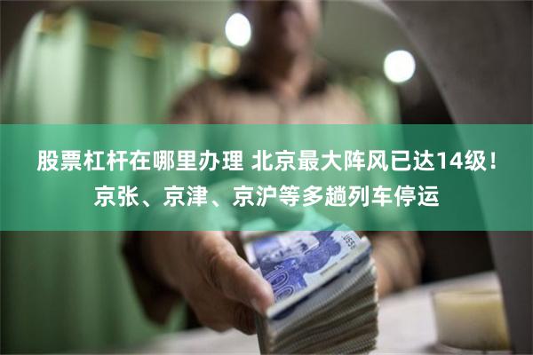 股票杠杆在哪里办理 北京最大阵风已达14级！京张、京津、京沪等多趟列车停运