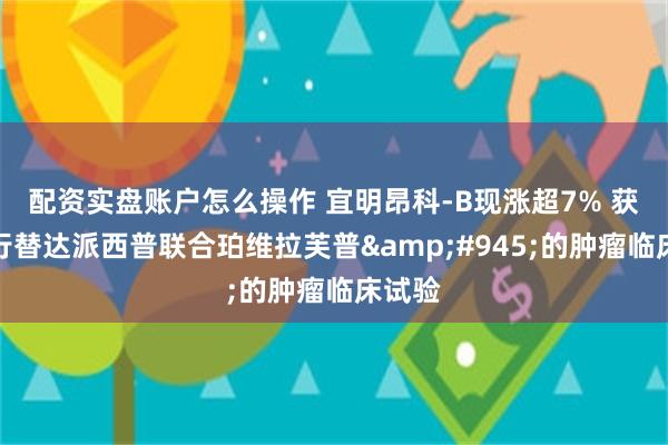 配资实盘账户怎么操作 宜明昂科-B现涨超7% 获批进行替达派西普联合珀维拉芙普&#945;的肿瘤临床试验
