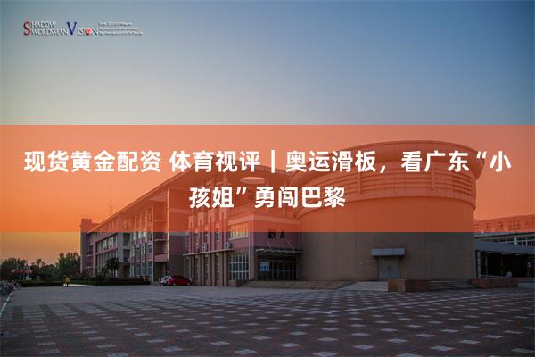 现货黄金配资 体育视评｜奥运滑板，看广东“小孩姐”勇闯巴黎