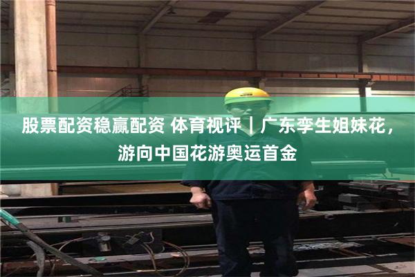 股票配资稳赢配资 体育视评｜广东孪生姐妹花，游向中国花游奥运首金
