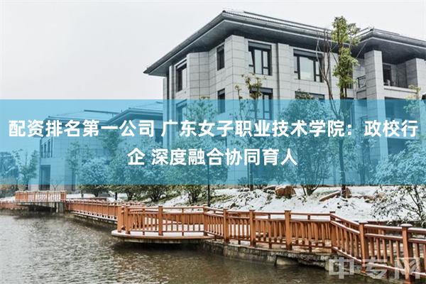 配资排名第一公司 广东女子职业技术学院：政校行企 深度融合协同育人