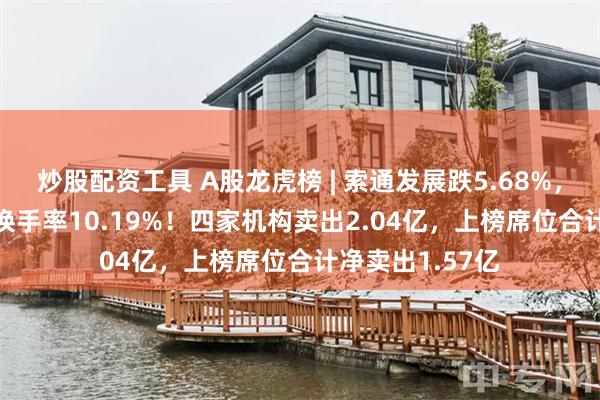 炒股配资工具 A股龙虎榜 | 索通发展跌5.68%，成交额9.22亿换手率10.19%！四家机构卖出2.04亿，上榜席位合计净卖出1.57亿