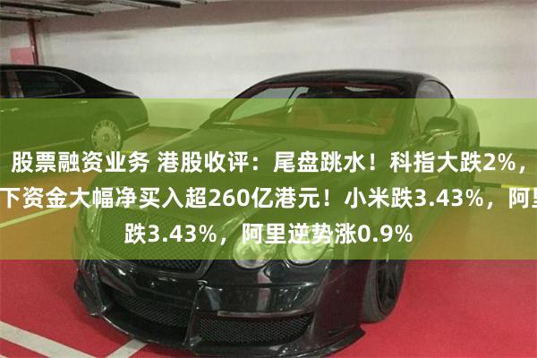 股票融资业务 港股收评：尾盘跳水！科指大跌2%，越跌越买，南下资金大幅净买入超260亿港元！小米跌3.43%，阿里逆势涨0.9%