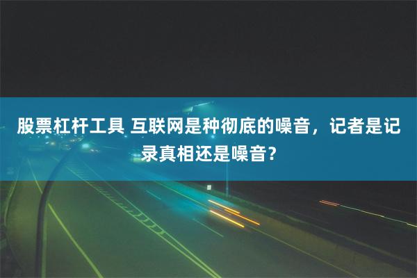 股票杠杆工具 互联网是种彻底的噪音，记者是记录真相还是噪音？