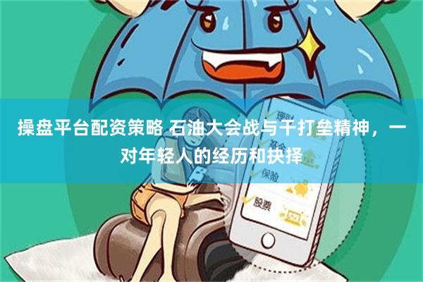 操盘平台配资策略 石油大会战与干打垒精神，一对年轻人的经历和抉择