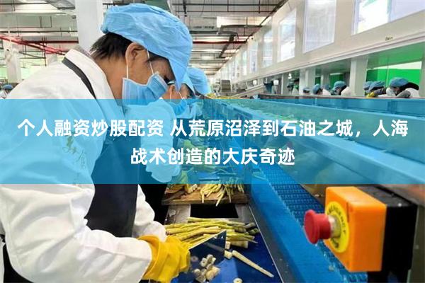 个人融资炒股配资 从荒原沼泽到石油之城，人海战术创造的大庆奇迹