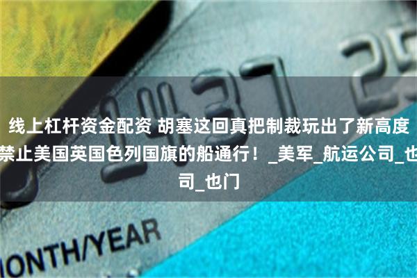 线上杠杆资金配资 胡塞这回真把制裁玩出了新高度：禁止美国英国色列国旗的船通行！_美军_航运公司_也门