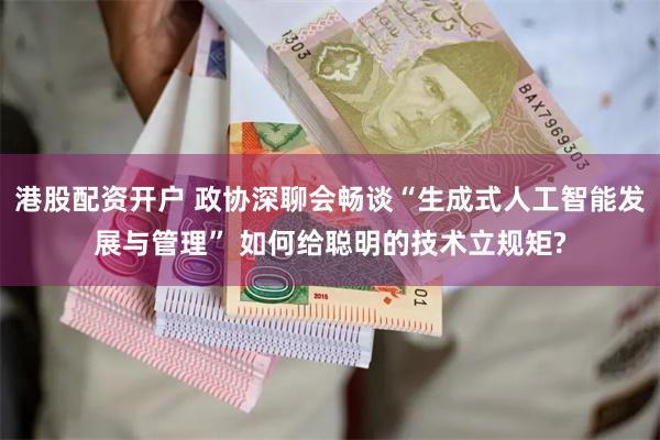 港股配资开户 政协深聊会畅谈“生成式人工智能发展与管理” 如何给聪明的技术立规矩?