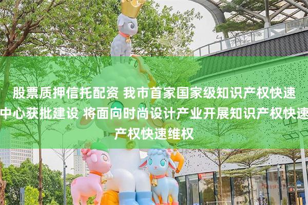 股票质押信托配资 我市首家国家级知识产权快速维权中心获批建设 将面向时尚设计产业开展知识产权快速维权