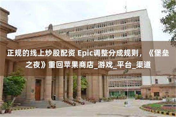 正规的线上炒股配资 Epic调整分成规则，《堡垒之夜》重回苹果商店_游戏_平台_渠道