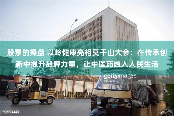 股票的操盘 以岭健康亮相莫干山大会：在传承创新中提升品牌力量，让中医药融入人民生活