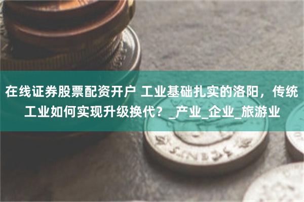 在线证券股票配资开户 工业基础扎实的洛阳，传统工业如何实现升级换代？_产业_企业_旅游业