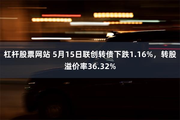 杠杆股票网站 5月15日联创转债下跌1.16%，转股溢价率36.32%
