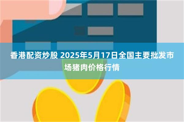 香港配资炒股 2025年5月17日全国主要批发市场猪肉价格行情