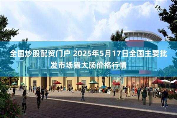 全国炒股配资门户 2025年5月17日全国主要批发市场猪大肠价格行情