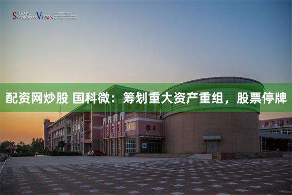 配资网炒股 国科微：筹划重大资产重组，股票停牌