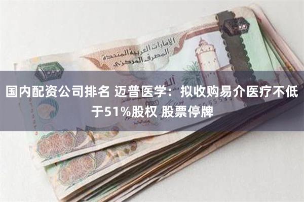 国内配资公司排名 迈普医学：拟收购易介医疗不低于51%股权 股票停牌
