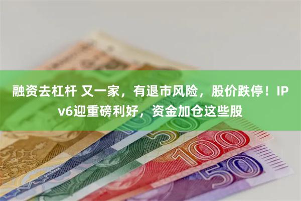 融资去杠杆 又一家，有退市风险，股价跌停！IPv6迎重磅利好，资金加仓这些股