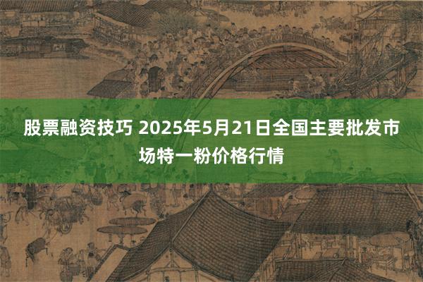 股票融资技巧 2025年5月21日全国主要批发市场特一粉价格行情