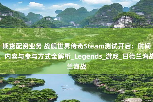 期货配资业务 战舰世界传奇Steam测试开启：时间、内容与参与方式全解析_Legends_游戏_日德兰海战