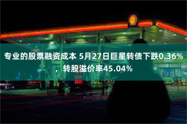 专业的股票融资成本 5月27日巨星转债下跌0.36%，转股溢价率45.04%