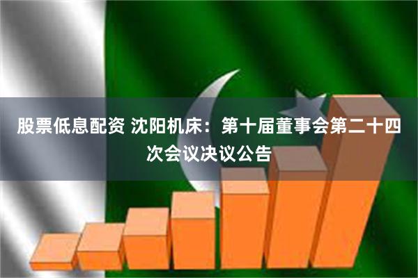股票低息配资 沈阳机床：第十届董事会第二十四次会议决议公告