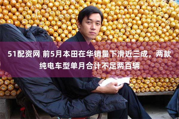 51配资网 前5月本田在华销量下滑近三成，两款纯电车型单月合计不足两百辆