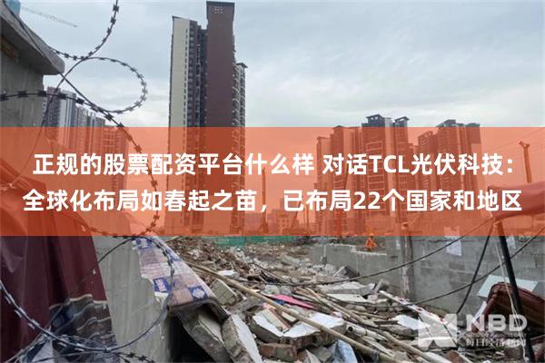 正规的股票配资平台什么样 对话TCL光伏科技：全球化布局如春起之苗，已布局22个国家和地区
