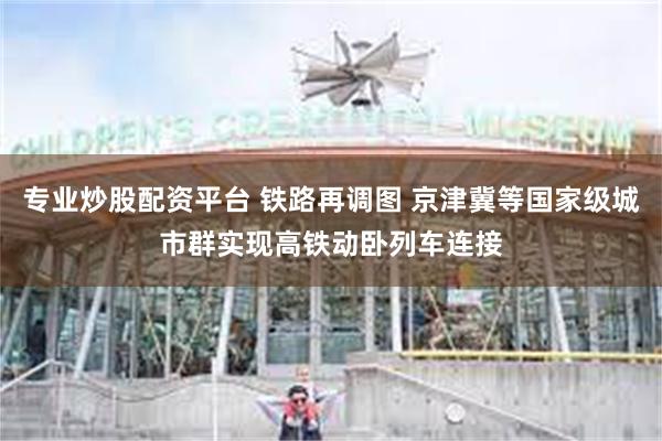 专业炒股配资平台 铁路再调图 京津冀等国家级城市群实现高铁动卧列车连接