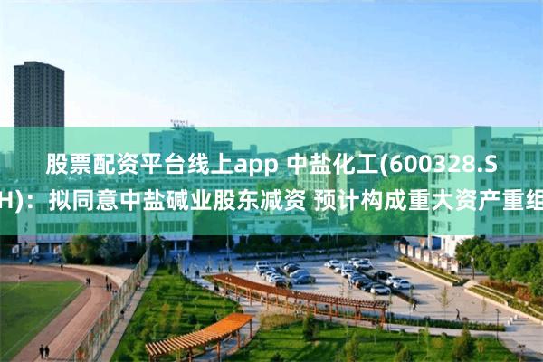 股票配资平台线上app 中盐化工(600328.SH)：拟同意中盐碱业股东减资 预计构成重大资产重组