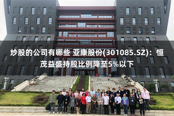 炒股的公司有哪些 亚康股份(301085.SZ)：恒茂益盛持股比例降至5%以下
