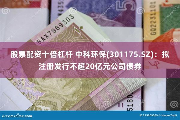 股票配资十倍杠杆 中科环保(301175.SZ)：拟注册发行不超20亿元公司债券