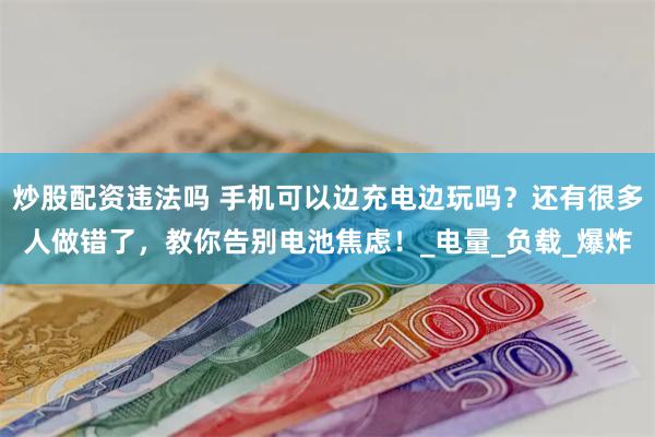 炒股配资违法吗 手机可以边充电边玩吗？还有很多人做错了，教你告别电池焦虑！_电量_负载_爆炸