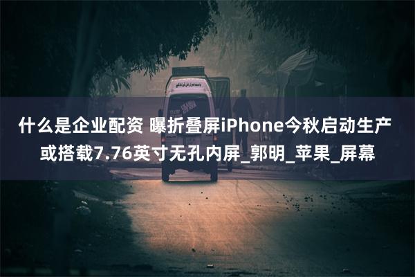 什么是企业配资 曝折叠屏iPhone今秋启动生产 或搭载7.76英寸无孔内屏_郭明_苹果_屏幕