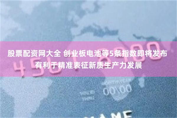 股票配资网大全 创业板电池等5条指数即将发布 有利于精准表征新质生产力发展