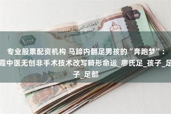 专业股票配资机构 马蹄内翻足男孩的“奔跑梦”：胡霞中医无创非手术技术改写畸形命运_廖氏足_孩子_足部