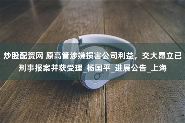 炒股配资网 原高管涉嫌损害公司利益，交大昂立已刑事报案并获受理_杨国平_进展公告_上海