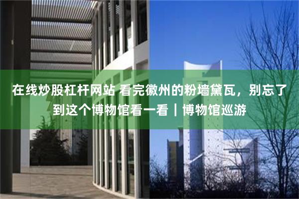 在线炒股杠杆网站 看完徽州的粉墙黛瓦，别忘了到这个博物馆看一看｜博物馆巡游
