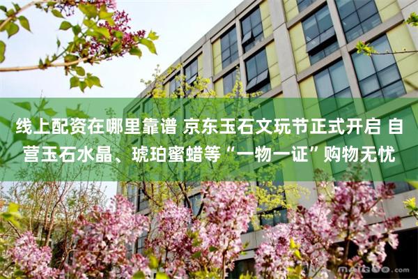 线上配资在哪里靠谱 京东玉石文玩节正式开启 自营玉石水晶、琥珀蜜蜡等“一物一证”购物无忧