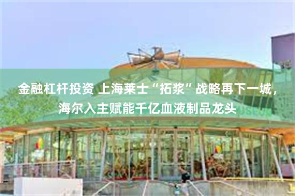 金融杠杆投资 上海莱士“拓浆”战略再下一城，海尔入主赋能千亿血液制品龙头
