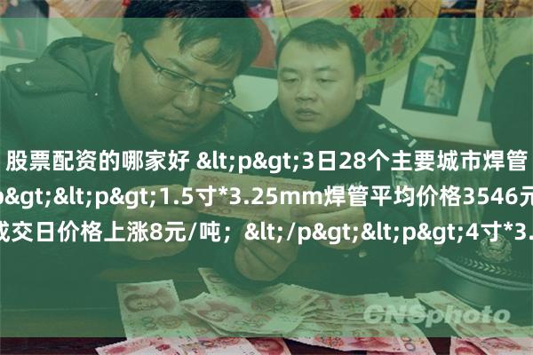 股票配资的哪家好 <p>3日28个主要城市焊管平均价格上涨，</p><p>1.5寸*3.25mm焊管平均价格3546元/吨，较上一个成交日价格上涨8元/吨；</p><p>4寸*3.75mm焊管平均价格3480元/吨，较上一个成交日价格上涨8元/吨。</p>