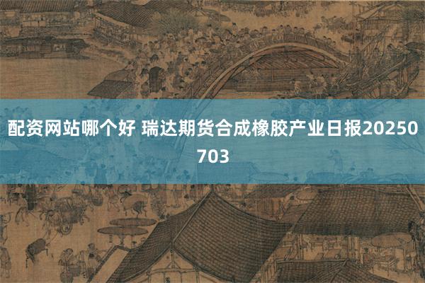 配资网站哪个好 瑞达期货合成橡胶产业日报20250703