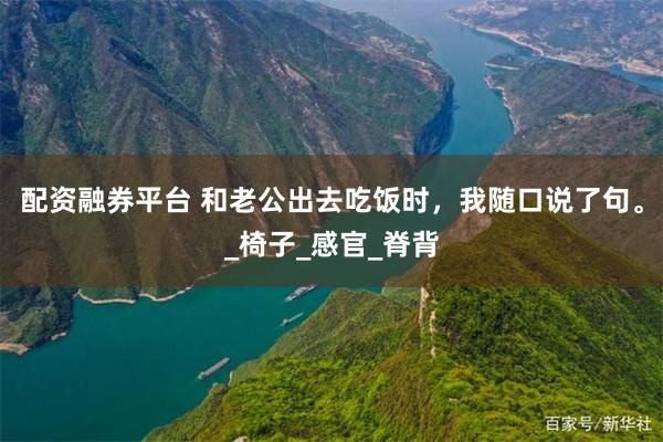 配资融券平台 和老公出去吃饭时，我随口说了句。_椅子_感官_脊背