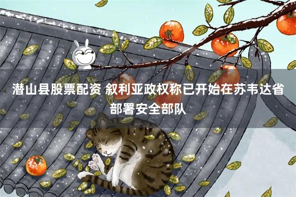 潜山县股票配资 叙利亚政权称已开始在苏韦达省部署安全部队