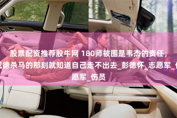 股票配资推荐股牛网 180师被围是韦杰的责任，吴成德杀马的那刻就知道自己走不出去_彭德怀_志愿军_伤员