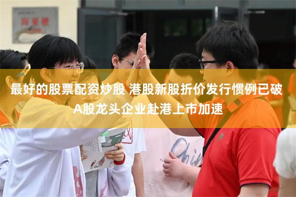 最好的股票配资炒股 港股新股折价发行惯例已破 A股龙头企业赴港上市加速