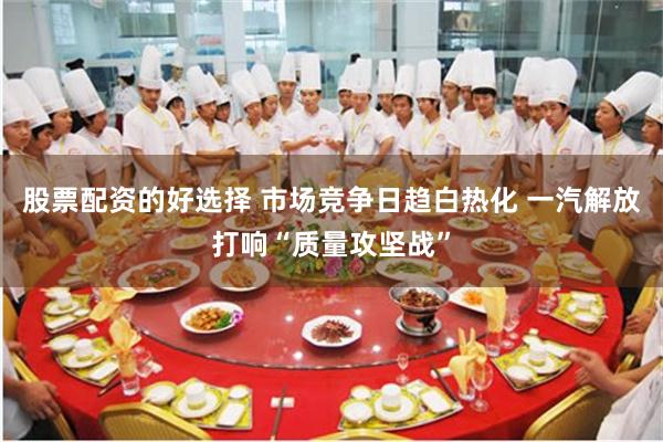 股票配资的好选择 市场竞争日趋白热化 一汽解放打响“质量攻坚战”