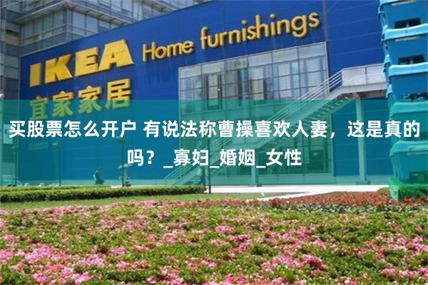 买股票怎么开户 有说法称曹操喜欢人妻，这是真的吗？_寡妇_婚姻_女性